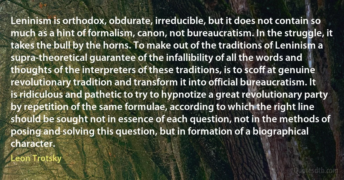 Leninism is orthodox, obdurate, irreducible, but it does not contain so much as a hint of formalism, canon, not bureaucratism. In the struggle, it takes the bull by the horns. To make out of the traditions of Leninism a supra-theoretical guarantee of the infallibility of all the words and thoughts of the interpreters of these traditions, is to scoff at genuine revolutionary tradition and transform it into official bureaucratism. It is ridiculous and pathetic to try to hypnotize a great revolutionary party by repetition of the same formulae, according to which the right line should be sought not in essence of each question, not in the methods of posing and solving this question, but in formation of a biographical character. (Leon Trotsky)