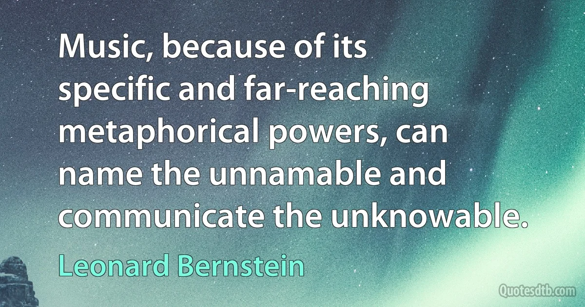 Music, because of its specific and far-reaching metaphorical powers, can name the unnamable and communicate the unknowable. (Leonard Bernstein)