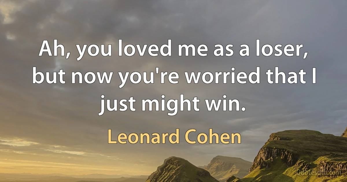 Ah, you loved me as a loser, but now you're worried that I just might win. (Leonard Cohen)