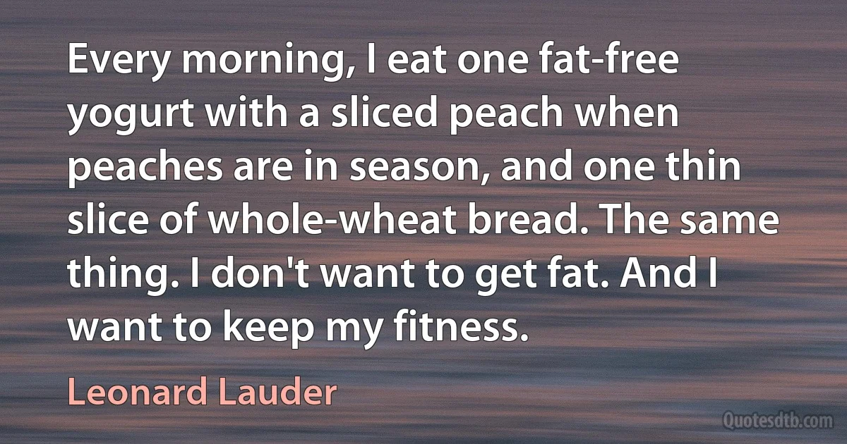 Every morning, I eat one fat-free yogurt with a sliced peach when peaches are in season, and one thin slice of whole-wheat bread. The same thing. I don't want to get fat. And I want to keep my fitness. (Leonard Lauder)