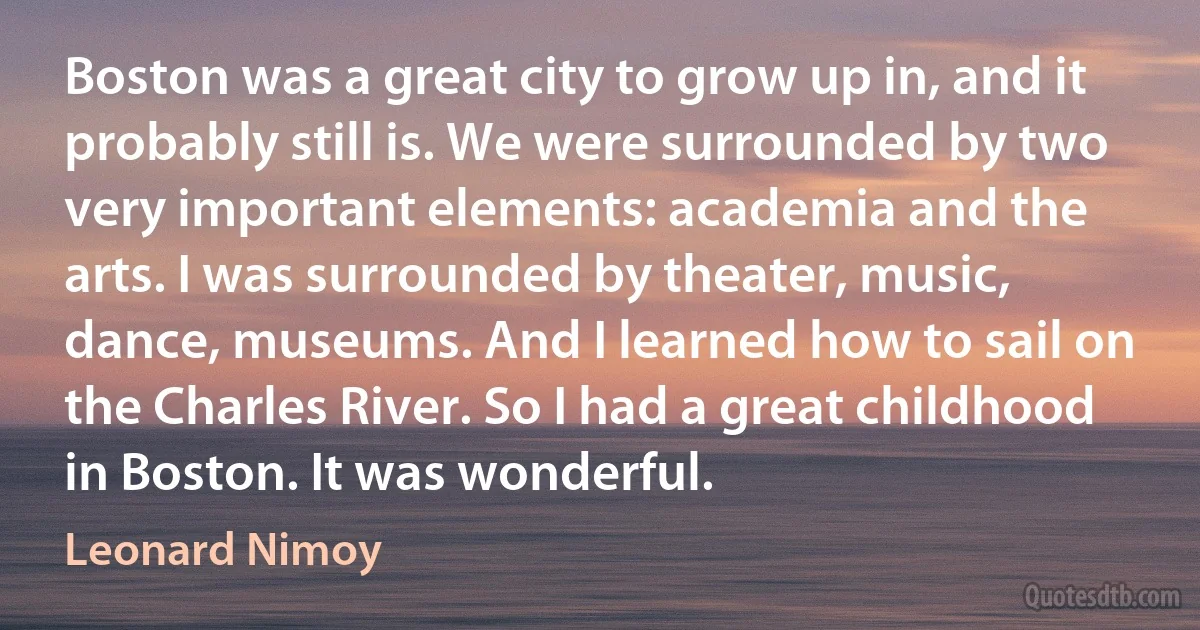 Boston was a great city to grow up in, and it probably still is. We were surrounded by two very important elements: academia and the arts. I was surrounded by theater, music, dance, museums. And I learned how to sail on the Charles River. So I had a great childhood in Boston. It was wonderful. (Leonard Nimoy)