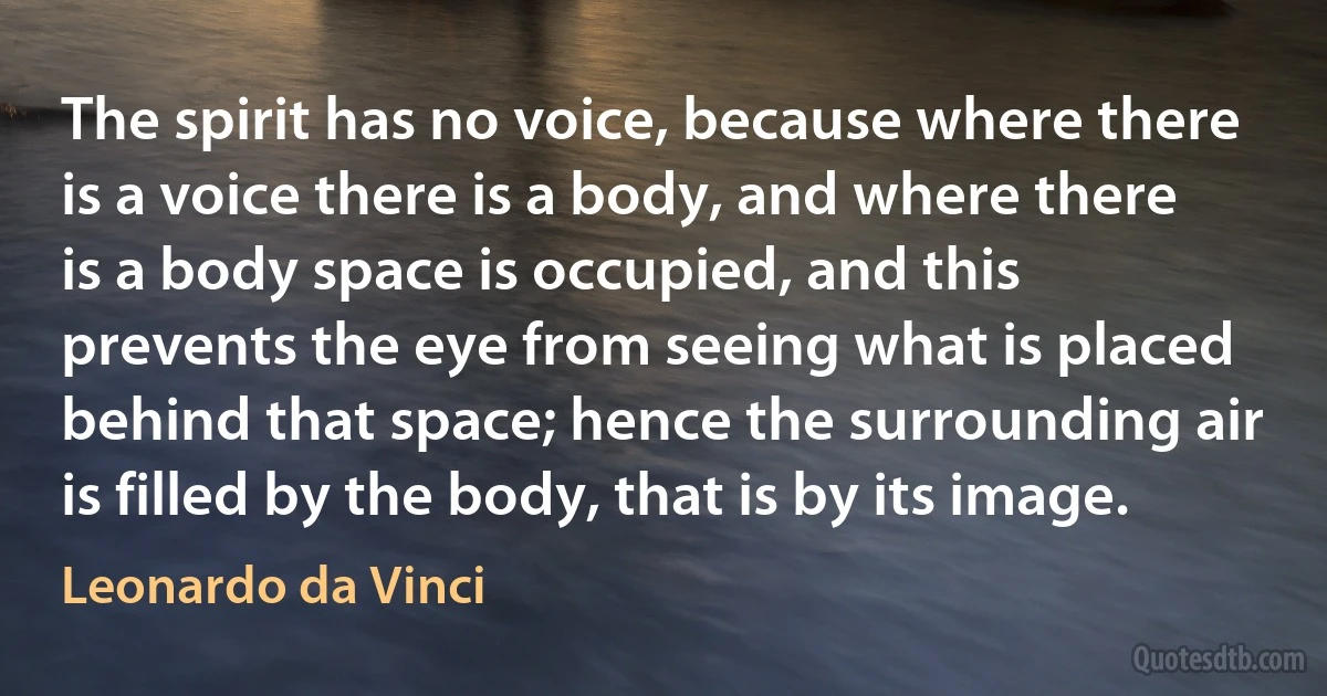 The spirit has no voice, because where there is a voice there is a body, and where there is a body space is occupied, and this prevents the eye from seeing what is placed behind that space; hence the surrounding air is filled by the body, that is by its image. (Leonardo da Vinci)