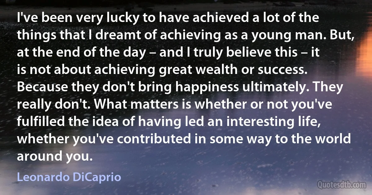 I've been very lucky to have achieved a lot of the things that I dreamt of achieving as a young man. But, at the end of the day – and I truly believe this – it is not about achieving great wealth or success. Because they don't bring happiness ultimately. They really don't. What matters is whether or not you've fulfilled the idea of having led an interesting life, whether you've contributed in some way to the world around you. (Leonardo DiCaprio)