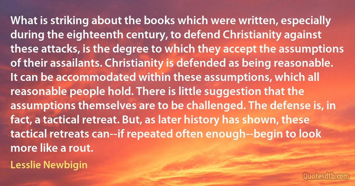 What is striking about the books which were written, especially during the eighteenth century, to defend Christianity against these attacks, is the degree to which they accept the assumptions of their assailants. Christianity is defended as being reasonable. It can be accommodated within these assumptions, which all reasonable people hold. There is little suggestion that the assumptions themselves are to be challenged. The defense is, in fact, a tactical retreat. But, as later history has shown, these tactical retreats can--if repeated often enough--begin to look more like a rout. (Lesslie Newbigin)