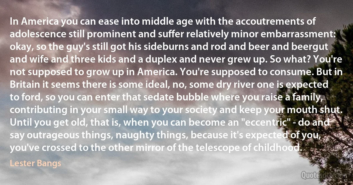 In America you can ease into middle age with the accoutrements of adolescence still prominent and suffer relatively minor embarrassment: okay, so the guy's still got his sideburns and rod and beer and beergut and wife and three kids and a duplex and never grew up. So what? You're not supposed to grow up in America. You're supposed to consume. But in Britain it seems there is some ideal, no, some dry river one is expected to ford, so you can enter that sedate bubble where you raise a family, contributing in your small way to your society and keep your mouth shut. Until you get old, that is, when you can become an "eccentric" - do and say outrageous things, naughty things, because it's expected of you, you've crossed to the other mirror of the telescope of childhood. (Lester Bangs)