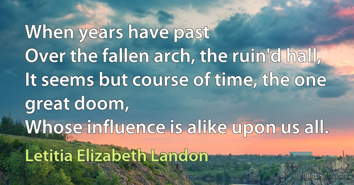 When years have past
Over the fallen arch, the ruin'd hall,
It seems but course of time, the one great doom,
Whose influence is alike upon us all. (Letitia Elizabeth Landon)