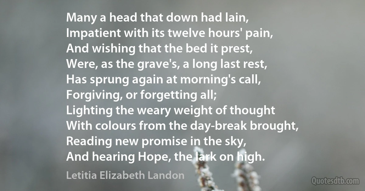 Many a head that down had lain,
Impatient with its twelve hours' pain,
And wishing that the bed it prest,
Were, as the grave's, a long last rest,
Has sprung again at morning's call,
Forgiving, or forgetting all;
Lighting the weary weight of thought
With colours from the day-break brought,
Reading new promise in the sky,
And hearing Hope, the lark on high. (Letitia Elizabeth Landon)