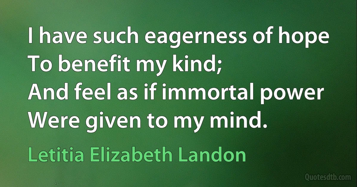 I have such eagerness of hope
To benefit my kind;
And feel as if immortal power
Were given to my mind. (Letitia Elizabeth Landon)