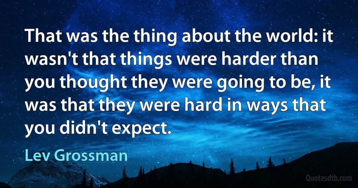 That was the thing about the world: it wasn't that things were harder than you thought they were going to be, it was that they were hard in ways that you didn't expect. (Lev Grossman)