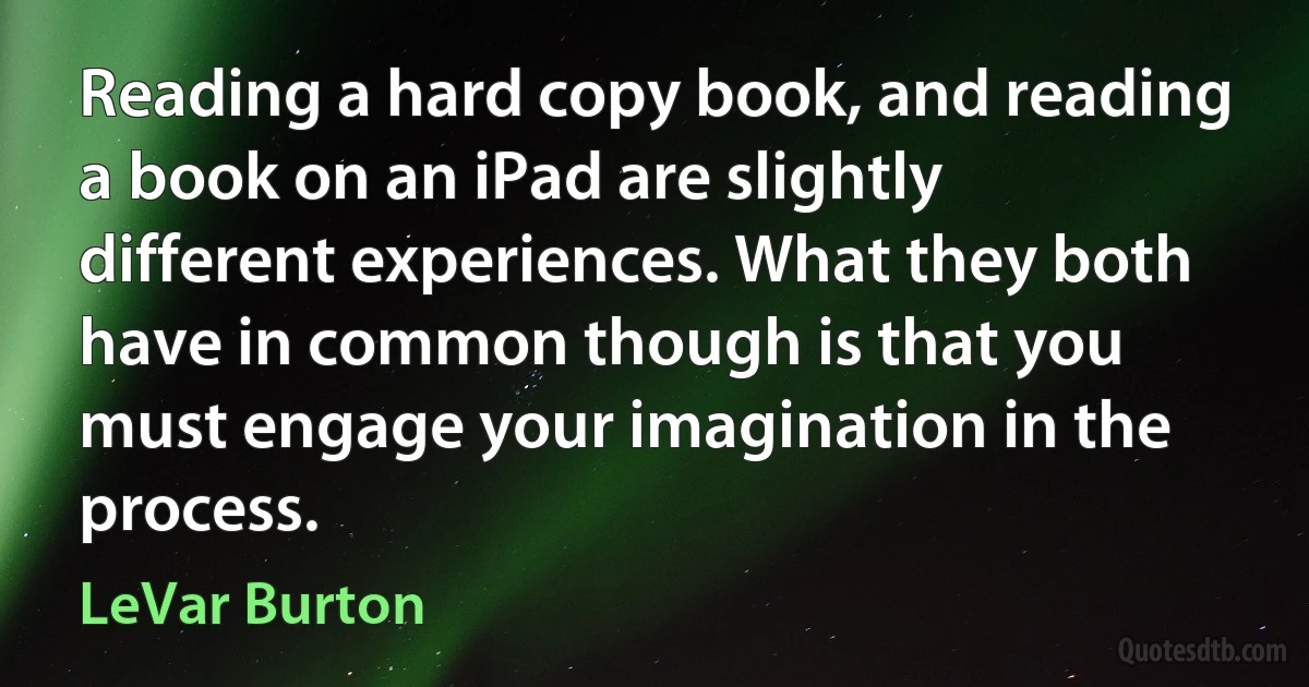 Reading a hard copy book, and reading a book on an iPad are slightly different experiences. What they both have in common though is that you must engage your imagination in the process. (LeVar Burton)