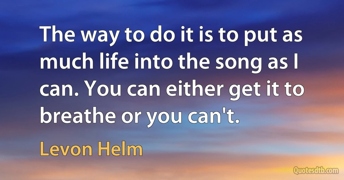 The way to do it is to put as much life into the song as I can. You can either get it to breathe or you can't. (Levon Helm)