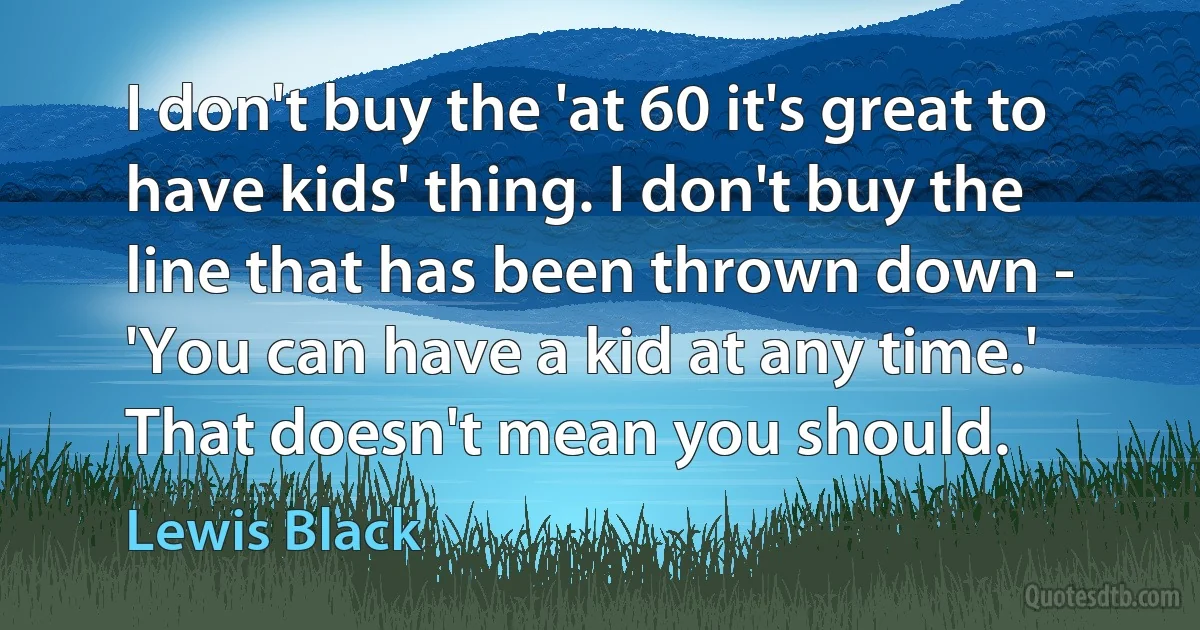 I don't buy the 'at 60 it's great to have kids' thing. I don't buy the line that has been thrown down - 'You can have a kid at any time.' That doesn't mean you should. (Lewis Black)