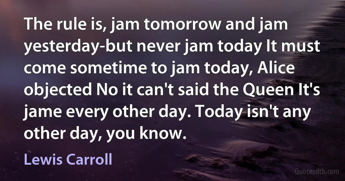 The rule is, jam tomorrow and jam yesterday-but never jam today It must come sometime to jam today, Alice objected No it can't said the Queen It's jame every other day. Today isn't any other day, you know. (Lewis Carroll)