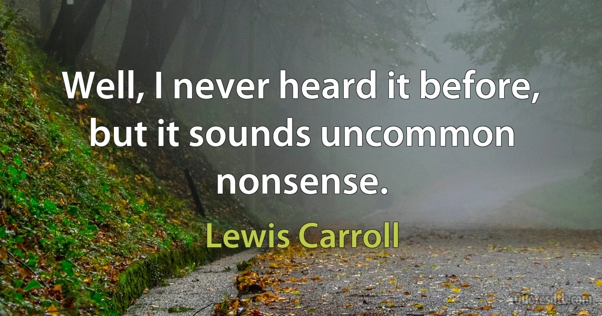 Well, I never heard it before, but it sounds uncommon nonsense. (Lewis Carroll)