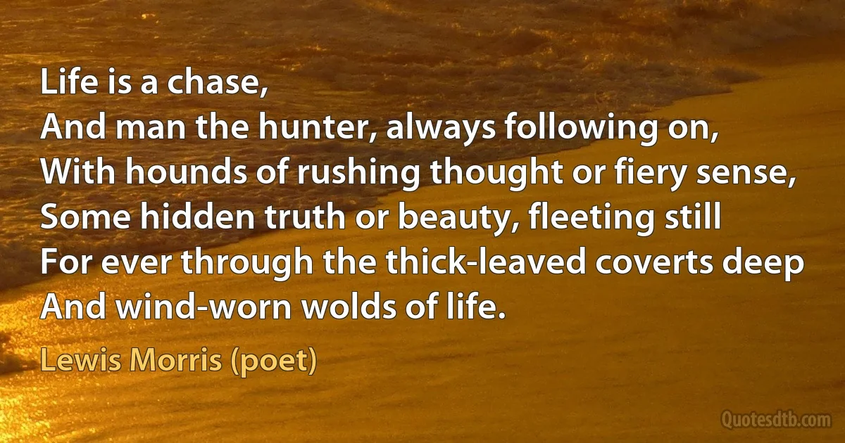 Life is a chase,
And man the hunter, always following on,
With hounds of rushing thought or fiery sense,
Some hidden truth or beauty, fleeting still
For ever through the thick-leaved coverts deep
And wind-worn wolds of life. (Lewis Morris (poet))