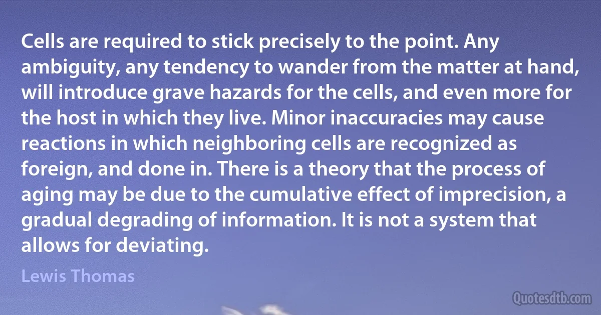 Cells are required to stick precisely to the point. Any ambiguity, any tendency to wander from the matter at hand, will introduce grave hazards for the cells, and even more for the host in which they live. Minor inaccuracies may cause reactions in which neighboring cells are recognized as foreign, and done in. There is a theory that the process of aging may be due to the cumulative effect of imprecision, a gradual degrading of information. It is not a system that allows for deviating. (Lewis Thomas)