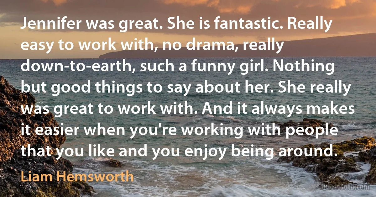 Jennifer was great. She is fantastic. Really easy to work with, no drama, really down-to-earth, such a funny girl. Nothing but good things to say about her. She really was great to work with. And it always makes it easier when you're working with people that you like and you enjoy being around. (Liam Hemsworth)