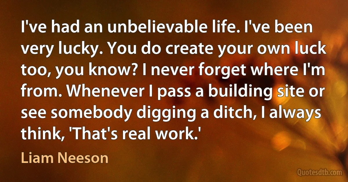 I've had an unbelievable life. I've been very lucky. You do create your own luck too, you know? I never forget where I'm from. Whenever I pass a building site or see somebody digging a ditch, I always think, 'That's real work.' (Liam Neeson)