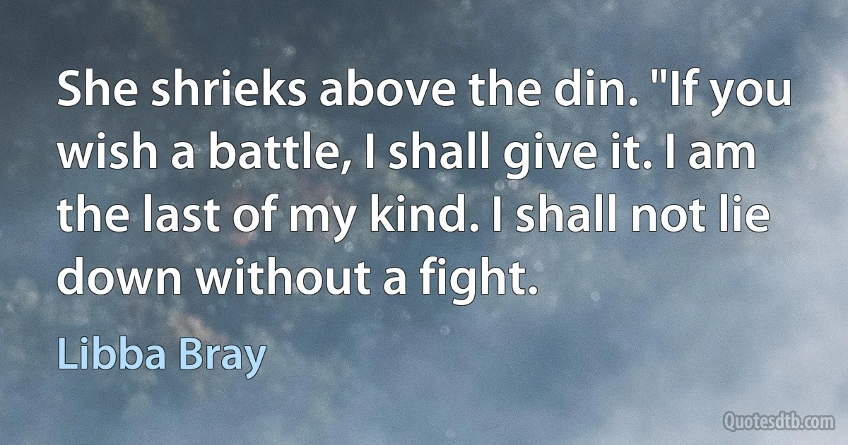 She shrieks above the din. "If you wish a battle, I shall give it. I am the last of my kind. I shall not lie down without a fight. (Libba Bray)