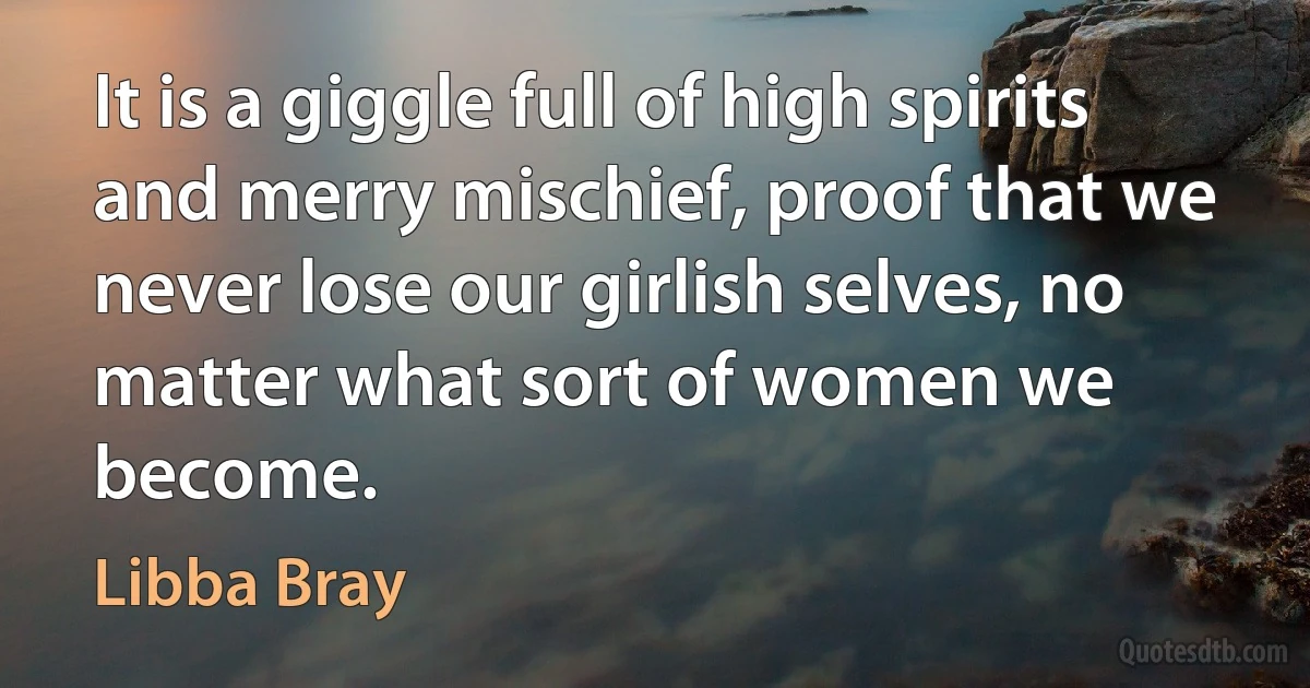 It is a giggle full of high spirits and merry mischief, proof that we never lose our girlish selves, no matter what sort of women we become. (Libba Bray)