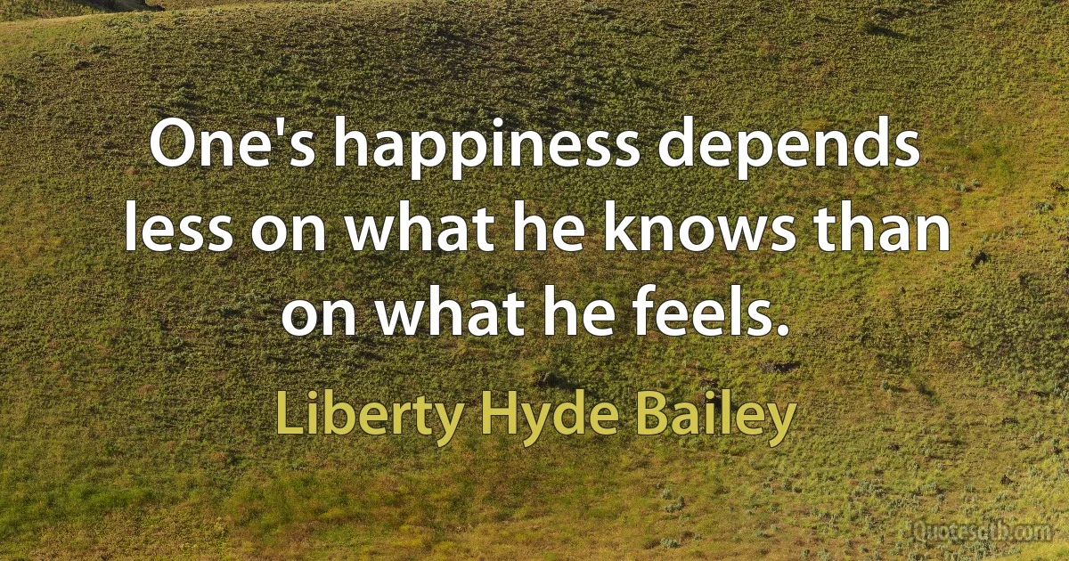 One's happiness depends less on what he knows than on what he feels. (Liberty Hyde Bailey)