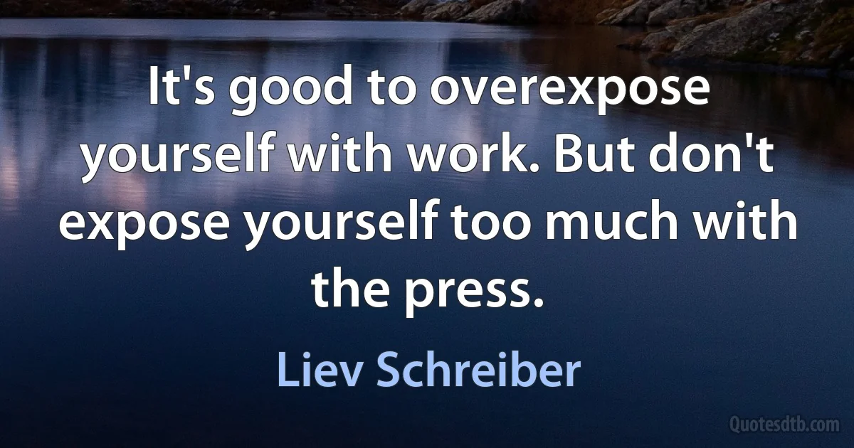 It's good to overexpose yourself with work. But don't expose yourself too much with the press. (Liev Schreiber)