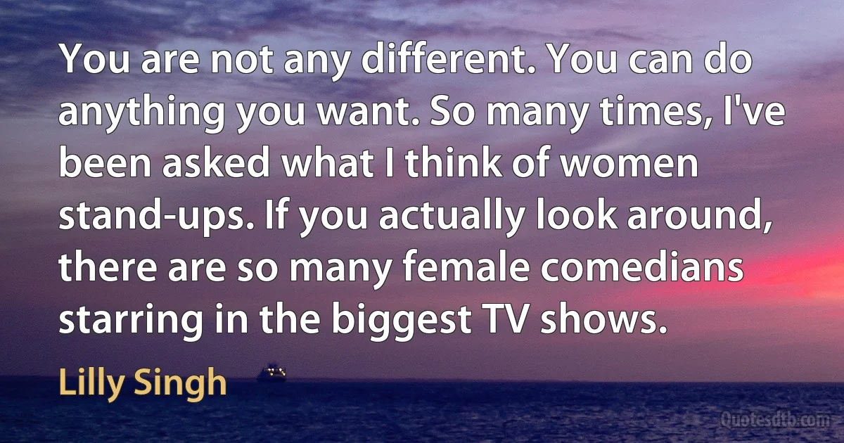 You are not any different. You can do anything you want. So many times, I've been asked what I think of women stand-ups. If you actually look around, there are so many female comedians starring in the biggest TV shows. (Lilly Singh)