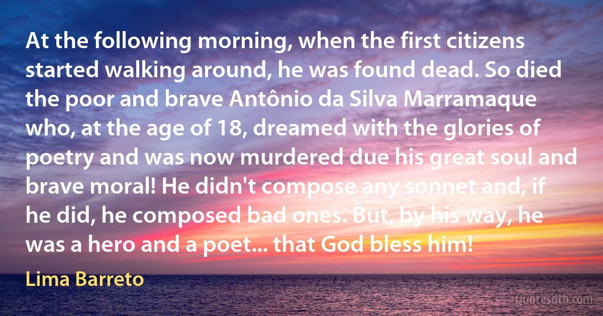 At the following morning, when the first citizens started walking around, he was found dead. So died the poor and brave Antônio da Silva Marramaque who, at the age of 18, dreamed with the glories of poetry and was now murdered due his great soul and brave moral! He didn't compose any sonnet and, if he did, he composed bad ones. But, by his way, he was a hero and a poet... that God bless him! (Lima Barreto)