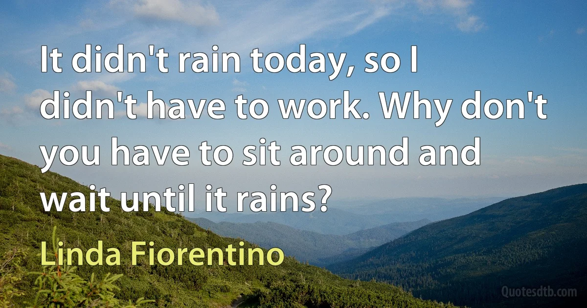 It didn't rain today, so I didn't have to work. Why don't you have to sit around and wait until it rains? (Linda Fiorentino)