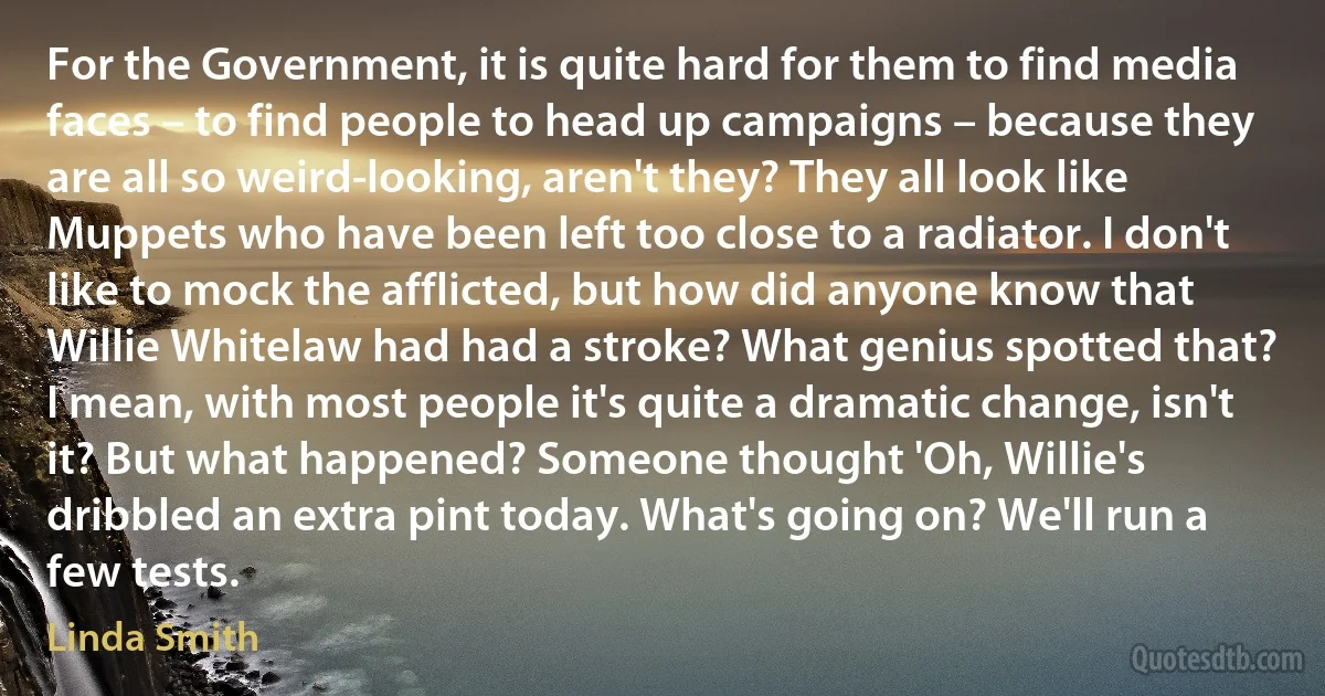 For the Government, it is quite hard for them to find media faces – to find people to head up campaigns – because they are all so weird-looking, aren't they? They all look like Muppets who have been left too close to a radiator. I don't like to mock the afflicted, but how did anyone know that Willie Whitelaw had had a stroke? What genius spotted that? I mean, with most people it's quite a dramatic change, isn't it? But what happened? Someone thought 'Oh, Willie's dribbled an extra pint today. What's going on? We'll run a few tests. (Linda Smith)