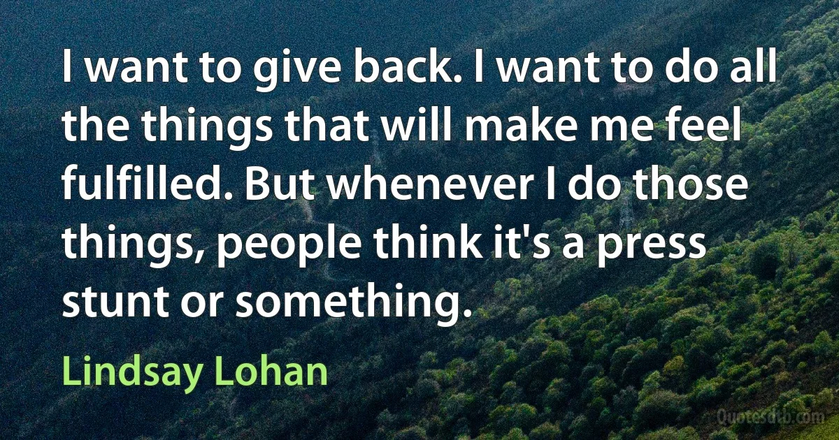 I want to give back. I want to do all the things that will make me feel fulfilled. But whenever I do those things, people think it's a press stunt or something. (Lindsay Lohan)