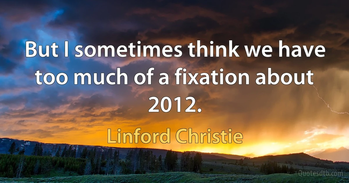 But I sometimes think we have too much of a fixation about 2012. (Linford Christie)