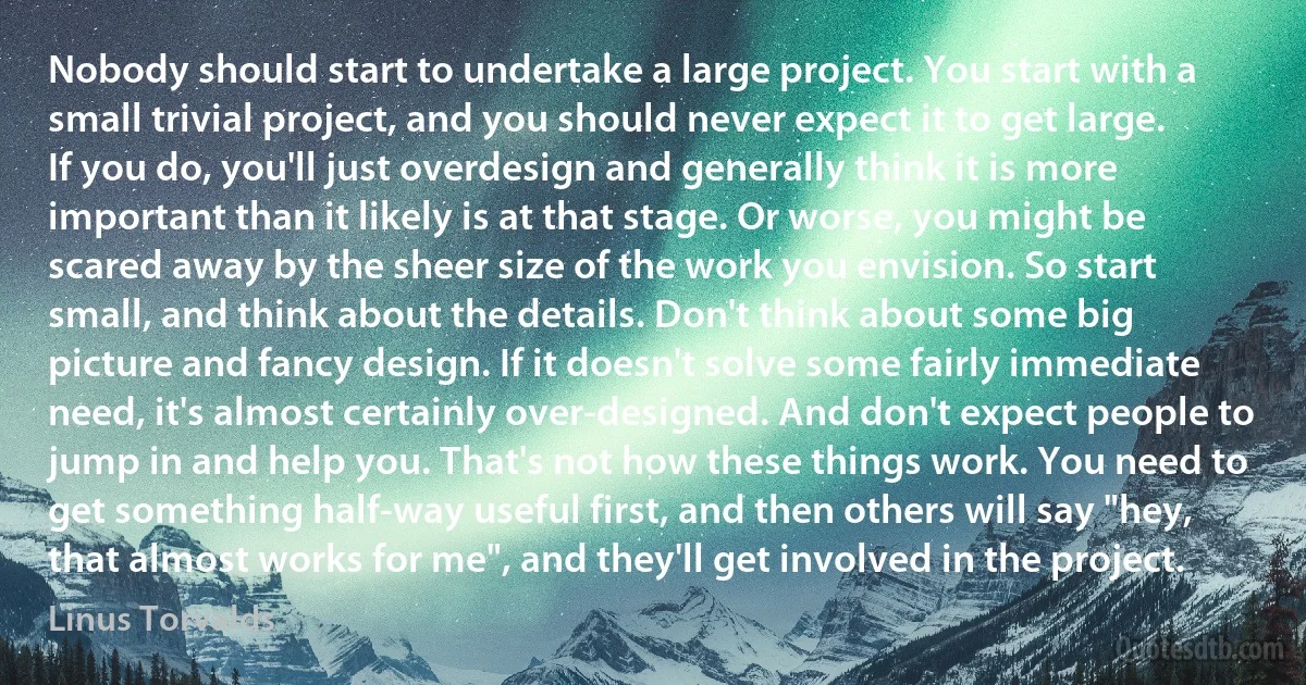 Nobody should start to undertake a large project. You start with a small trivial project, and you should never expect it to get large. If you do, you'll just overdesign and generally think it is more important than it likely is at that stage. Or worse, you might be scared away by the sheer size of the work you envision. So start small, and think about the details. Don't think about some big picture and fancy design. If it doesn't solve some fairly immediate need, it's almost certainly over-designed. And don't expect people to jump in and help you. That's not how these things work. You need to get something half-way useful first, and then others will say "hey, that almost works for me", and they'll get involved in the project. (Linus Torvalds)