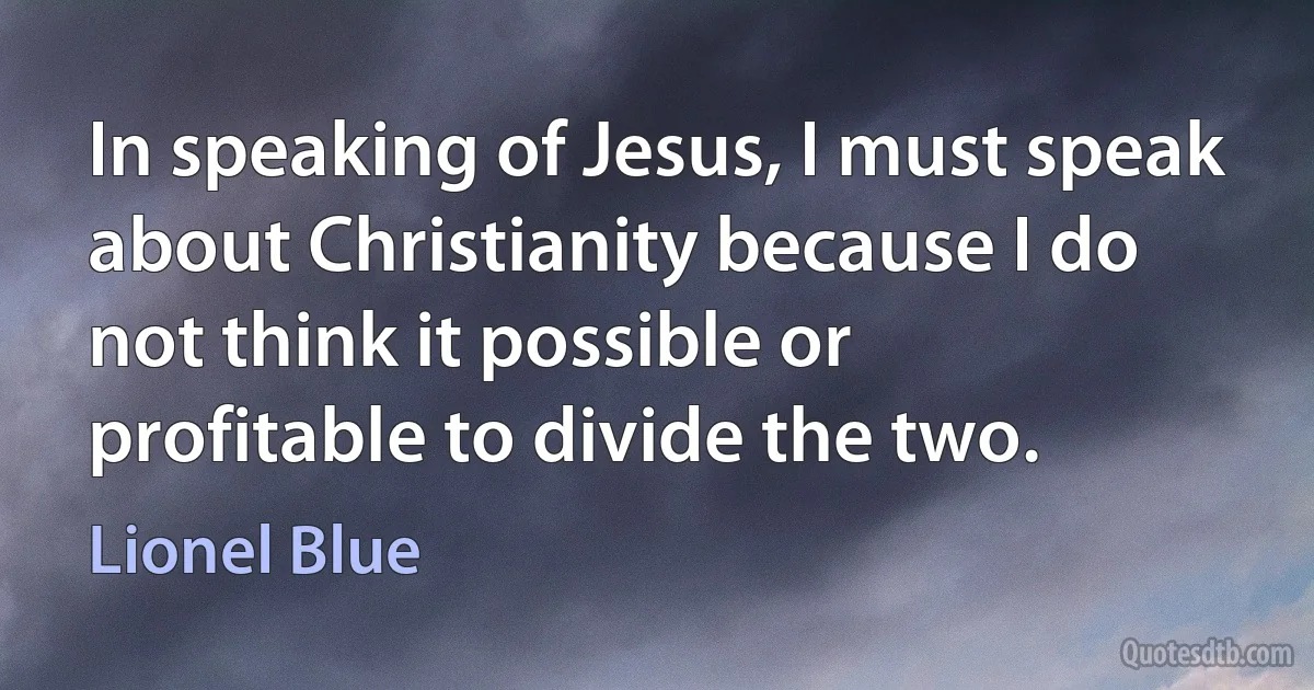 In speaking of Jesus, I must speak about Christianity because I do not think it possible or profitable to divide the two. (Lionel Blue)