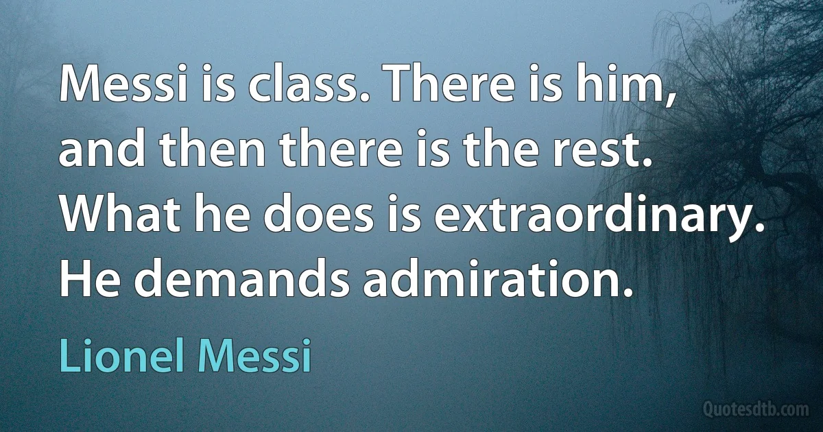 Messi is class. There is him, and then there is the rest. What he does is extraordinary. He demands admiration. (Lionel Messi)