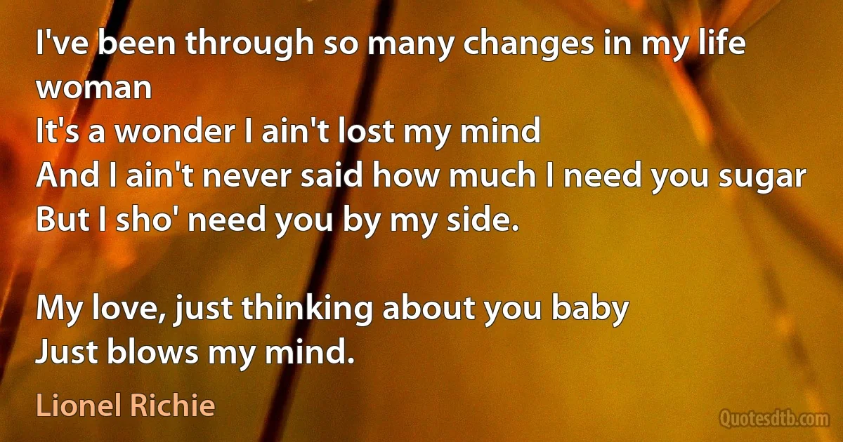 I've been through so many changes in my life woman
It's a wonder I ain't lost my mind
And I ain't never said how much I need you sugar
But I sho' need you by my side.

My love, just thinking about you baby
Just blows my mind. (Lionel Richie)