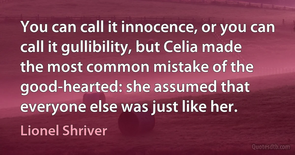 You can call it innocence, or you can call it gullibility, but Celia made the most common mistake of the good-hearted: she assumed that everyone else was just like her. (Lionel Shriver)