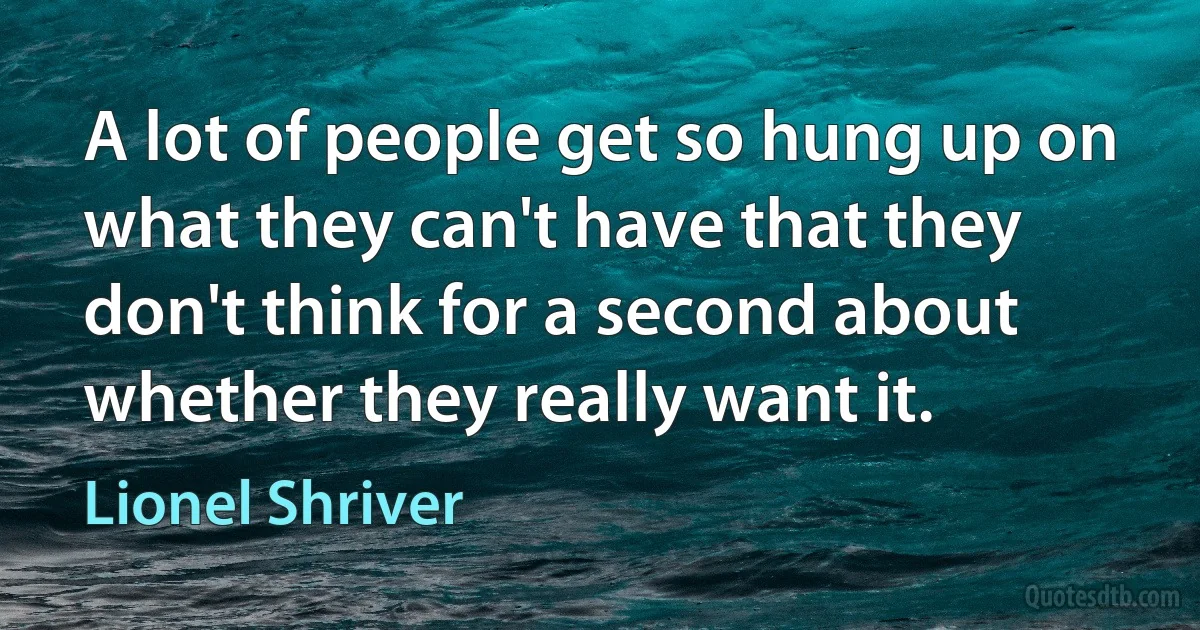 A lot of people get so hung up on what they can't have that they don't think for a second about whether they really want it. (Lionel Shriver)