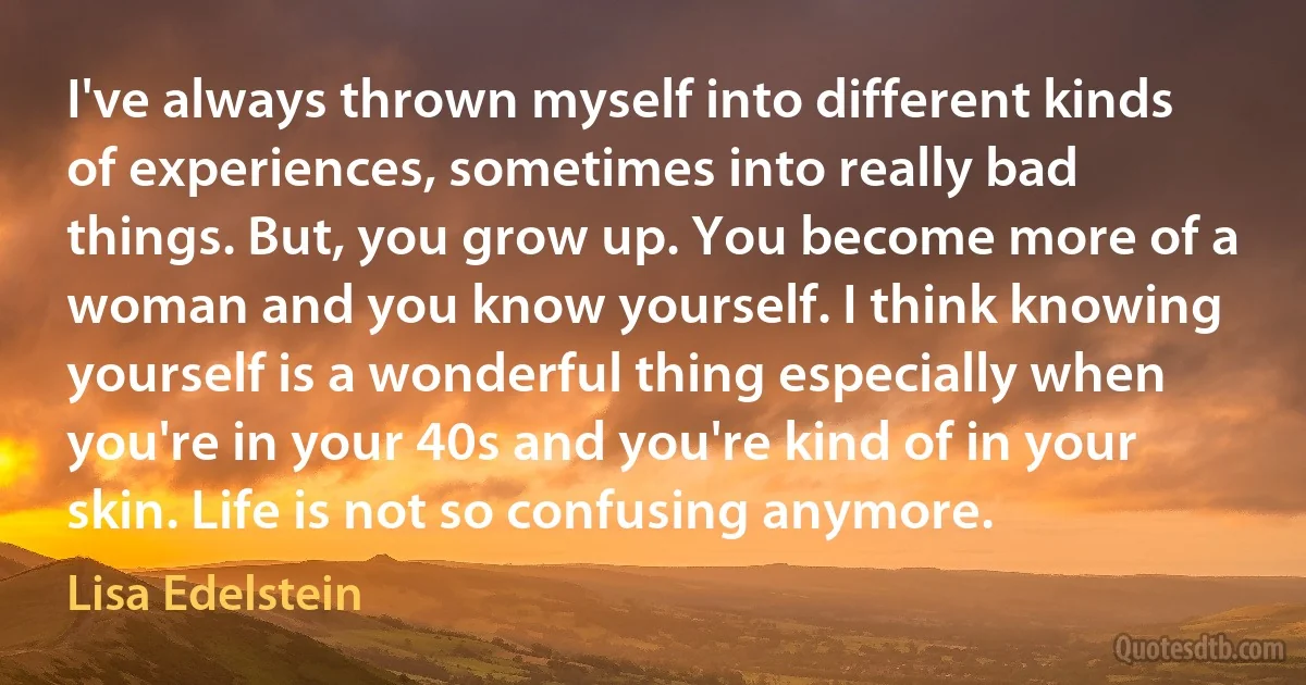 I've always thrown myself into different kinds of experiences, sometimes into really bad things. But, you grow up. You become more of a woman and you know yourself. I think knowing yourself is a wonderful thing especially when you're in your 40s and you're kind of in your skin. Life is not so confusing anymore. (Lisa Edelstein)