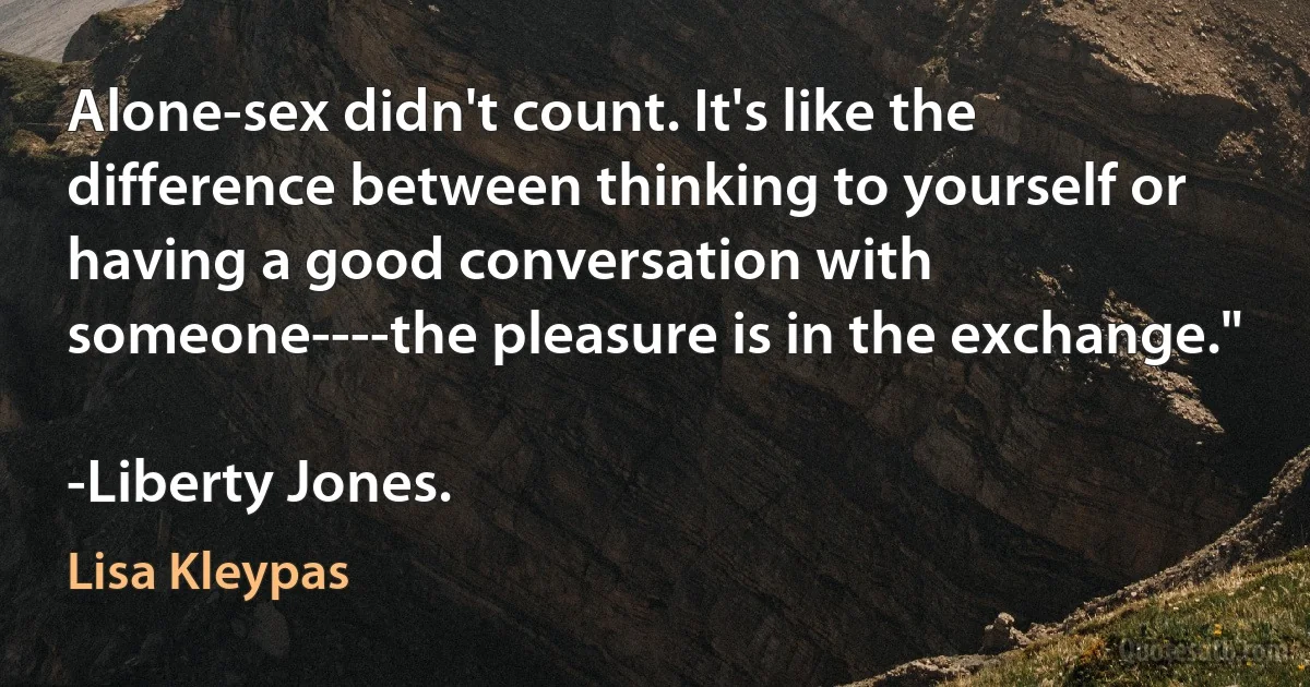 Alone-sex didn't count. It's like the difference between thinking to yourself or having a good conversation with someone----the pleasure is in the exchange."

-Liberty Jones. (Lisa Kleypas)