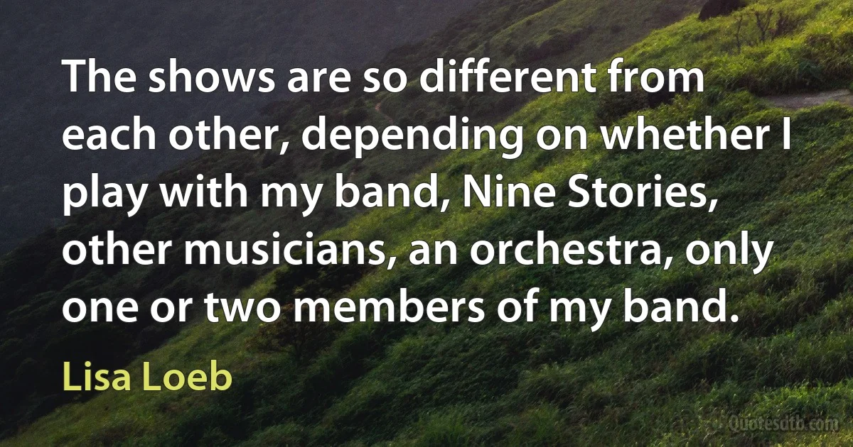 The shows are so different from each other, depending on whether I play with my band, Nine Stories, other musicians, an orchestra, only one or two members of my band. (Lisa Loeb)