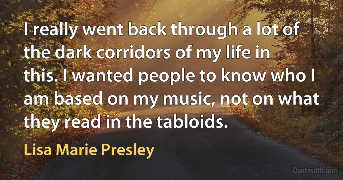 I really went back through a lot of the dark corridors of my life in this. I wanted people to know who I am based on my music, not on what they read in the tabloids. (Lisa Marie Presley)