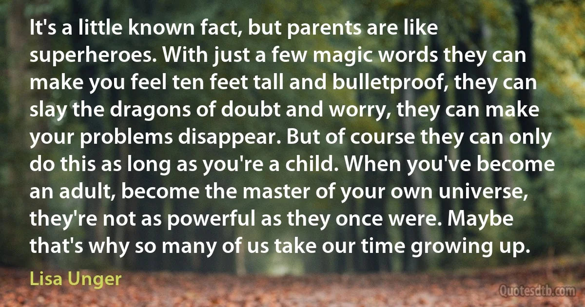 It's a little known fact, but parents are like superheroes. With just a few magic words they can make you feel ten feet tall and bulletproof, they can slay the dragons of doubt and worry, they can make your problems disappear. But of course they can only do this as long as you're a child. When you've become an adult, become the master of your own universe, they're not as powerful as they once were. Maybe that's why so many of us take our time growing up. (Lisa Unger)