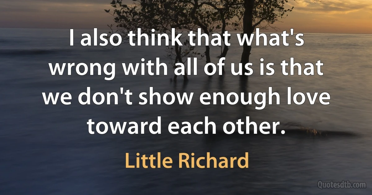 I also think that what's wrong with all of us is that we don't show enough love toward each other. (Little Richard)