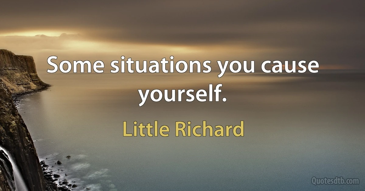 Some situations you cause yourself. (Little Richard)