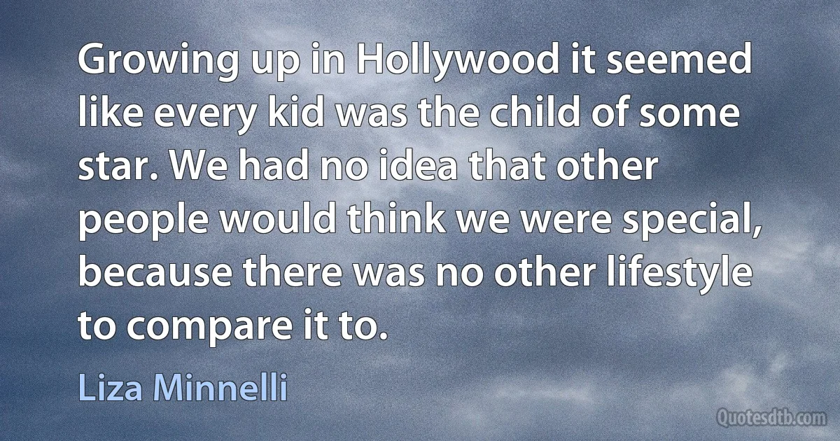 Growing up in Hollywood it seemed like every kid was the child of some star. We had no idea that other people would think we were special, because there was no other lifestyle to compare it to. (Liza Minnelli)