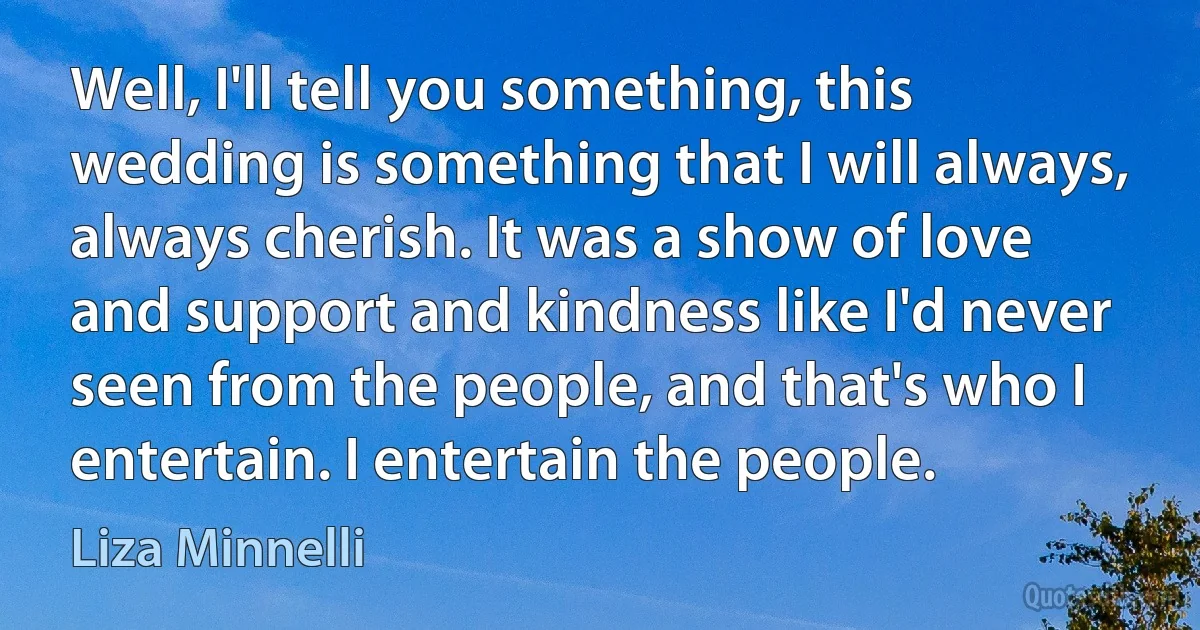 Well, I'll tell you something, this wedding is something that I will always, always cherish. It was a show of love and support and kindness like I'd never seen from the people, and that's who I entertain. I entertain the people. (Liza Minnelli)