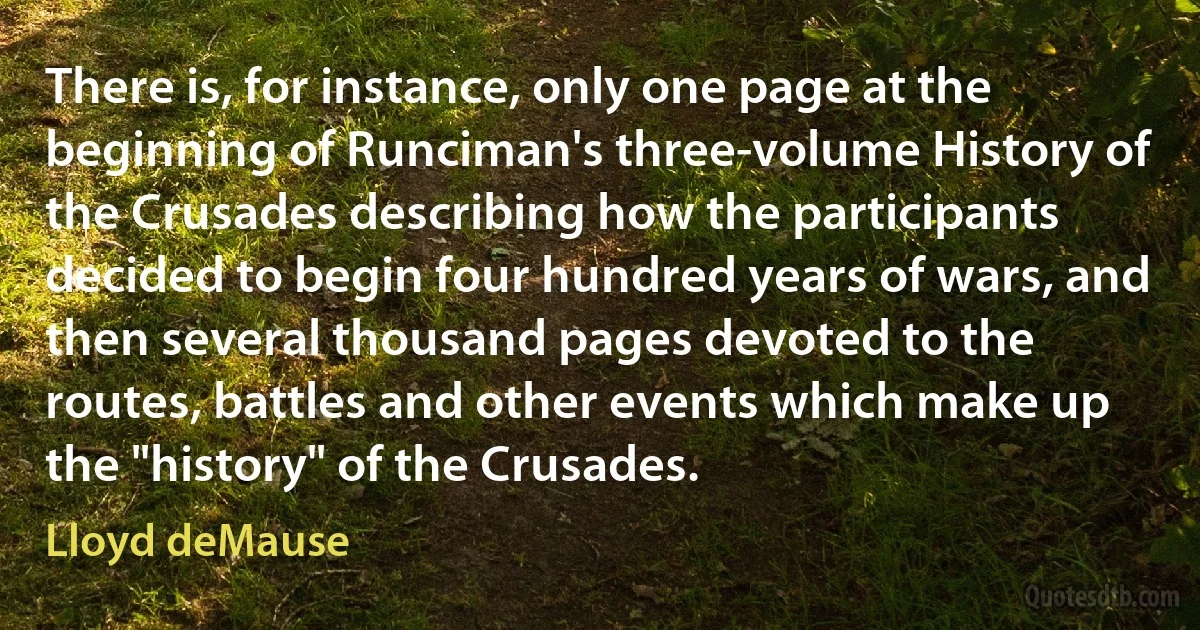 There is, for instance, only one page at the beginning of Runciman's three-volume History of the Crusades describing how the participants decided to begin four hundred years of wars, and then several thousand pages devoted to the routes, battles and other events which make up the "history" of the Crusades. (Lloyd deMause)