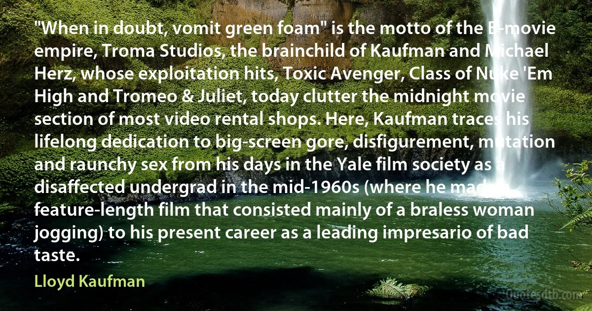 "When in doubt, vomit green foam" is the motto of the B-movie empire, Troma Studios, the brainchild of Kaufman and Michael Herz, whose exploitation hits, Toxic Avenger, Class of Nuke 'Em High and Tromeo & Juliet, today clutter the midnight movie section of most video rental shops. Here, Kaufman traces his lifelong dedication to big-screen gore, disfigurement, mutation and raunchy sex from his days in the Yale film society as a disaffected undergrad in the mid-1960s (where he made a feature-length film that consisted mainly of a braless woman jogging) to his present career as a leading impresario of bad taste. (Lloyd Kaufman)