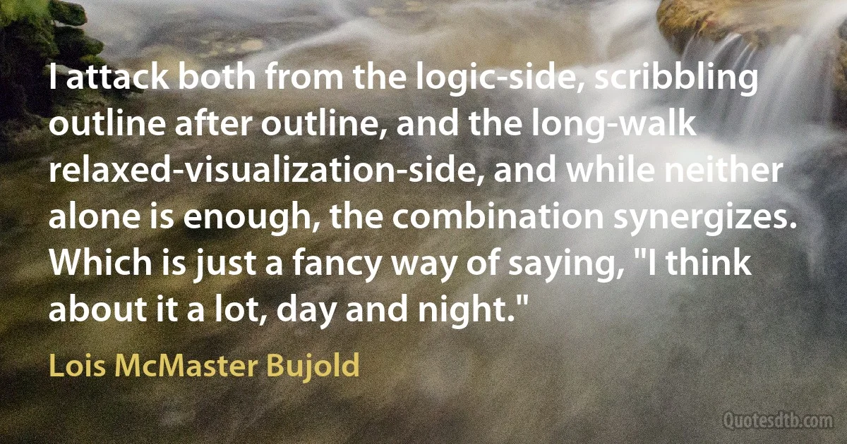 I attack both from the logic-side, scribbling outline after outline, and the long-walk relaxed-visualization-side, and while neither alone is enough, the combination synergizes. Which is just a fancy way of saying, "I think about it a lot, day and night." (Lois McMaster Bujold)